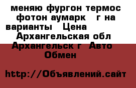 меняю фургон термос фотон аумарк 13г на варианты › Цена ­ 350 000 - Архангельская обл., Архангельск г. Авто » Обмен   